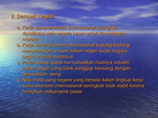 2. Dampak Negatif2. Dampak Negatif
a. Kerja sama ekonomi Internasional seringkalia. Kerja sama ekonomi Internasional seringkali
dipolitisasi oleh negara besar untuk kepentingandipolitisasi oleh negara besar untuk kepentingan
merekamereka
b. Kerja sama ekonomi internasional kadang-kadangb. Kerja sama ekonomi internasional kadang-kadang
menyebabkan urusan dalam negeri suatu negaramenyebabkan urusan dalam negeri suatu negara
begitu mudah dicampuribegitu mudah dicampuri
c. Pasar bebas dapat menyebabkan matinya industric. Pasar bebas dapat menyebabkan matinya industri
dalam negeri yang tidak sanggup bersaing dengandalam negeri yang tidak sanggup bersaing dengan
perusahaan asingperusahaan asing
d. Nilai mata uang negara yang berada dalam lingkup kerjad. Nilai mata uang negara yang berada dalam lingkup kerja
sama ekonomi internasional seringkali tidak stabil karenasama ekonomi internasional seringkali tidak stabil karena
mengikuti mekanisme pasarmengikuti mekanisme pasar
 
