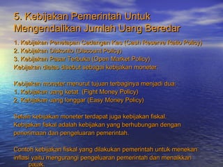 5. Kebijakan Pemerintah Untuk5. Kebijakan Pemerintah Untuk
Mengendalikan Jumlah Uang BeredarMengendalikan Jumlah Uang Beredar
1. Kebijakan Penetapan Cadangan Kas (Cash Reserve Ratio Policy)1. Kebijakan Penetapan Cadangan Kas (Cash Reserve Ratio Policy)
2. Kebijakan Diskonto (Discount Policy)2. Kebijakan Diskonto (Discount Policy)
3. Kebijakan Pasar Terbuka (Open Market Policy)3. Kebijakan Pasar Terbuka (Open Market Policy)
Kebijakan diatas disebut sebagai kebijakan moneter.Kebijakan diatas disebut sebagai kebijakan moneter.
Kebijakan moneter menurut tujuan terbaginya menjadi dua:Kebijakan moneter menurut tujuan terbaginya menjadi dua:
1. Kebijakan uang ketat (Fight Money Policy)1. Kebijakan uang ketat (Fight Money Policy)
2. Kebijakan uang longgar (Easy Money Policy)2. Kebijakan uang longgar (Easy Money Policy)
Selain kebijakan moneter terdapat juga kebijakan fiskal.Selain kebijakan moneter terdapat juga kebijakan fiskal.
Kebijakan fiskal adalah kebijakan yang berhubungan denganKebijakan fiskal adalah kebijakan yang berhubungan dengan
penerimaan dan pengeluaran pemerintah.penerimaan dan pengeluaran pemerintah.
Contoh kebijakan fiskal yang dilakukan pemerintah untuk menekanContoh kebijakan fiskal yang dilakukan pemerintah untuk menekan
inflasi yaitu mengurangi pengeluaran pemerintah dan menaikkaninflasi yaitu mengurangi pengeluaran pemerintah dan menaikkan
pajak.pajak.
 