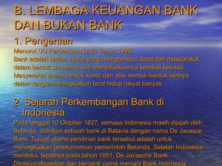 B. LEMBAGA KEUANGAN BANKB. LEMBAGA KEUANGAN BANK
DAN BUKAN BANKDAN BUKAN BANK
1. Pengertian1. Pengertian
Menurut UU Perbankan No.10 Tahun 1998.Menurut UU Perbankan No.10 Tahun 1998.
Bank adalah badan usaha yang menghimpun dana dari masyarakatBank adalah badan usaha yang menghimpun dana dari masyarakat
dalam bentuk simpanan dan menyalurkannya kembali kepadadalam bentuk simpanan dan menyalurkannya kembali kepada
Masyarakat dalam bentuk kredit dan atau bentuk-bentuk lainnyaMasyarakat dalam bentuk kredit dan atau bentuk-bentuk lainnya
dalam rangka meningkatkan taraf hidup rakyat banyak.dalam rangka meningkatkan taraf hidup rakyat banyak.
2. Sejarah Perkembangan Bank di2. Sejarah Perkembangan Bank di
IndonesiaIndonesia
Pada tanggal 10 Oktober 1827, semasa Indonesia masih dijajah olehPada tanggal 10 Oktober 1827, semasa Indonesia masih dijajah oleh
Belanda, didirikan sebuah bank di Batavia dengan nama De JavasceBelanda, didirikan sebuah bank di Batavia dengan nama De Javasce
Bank. Tujuan utama pendirian bank tersebut adalah untukBank. Tujuan utama pendirian bank tersebut adalah untuk
meningkatkan perekonomian pemerintah Belanda. Setelah Indonesiameningkatkan perekonomian pemerintah Belanda. Setelah Indonesia
merdeka, tepatnya pada tahun 1951, De Javasche Bankmerdeka, tepatnya pada tahun 1951, De Javasche Bank
Dinasionalisasikan dan berganti nama menjadi Bank Indonesia.Dinasionalisasikan dan berganti nama menjadi Bank Indonesia.
 