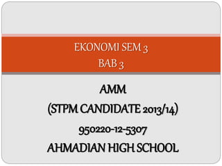 EKONOMI SEM 3 
BAB 3 
AMM 
(STPM CANDIDATE 2013/14) 
950220-12-5307 
AHMADIAN HIGH SCHOOL 
 