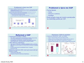 Adriatik Hoxha, PhD 4
© Baldwin & Wyplosz 2006
Problemet e tjera me CAP
• #2 Problemi: problemi i të hyrave të fermës.
– Problemi i përgjithshëm, është se kërkesa joelastike nënkupton se të hyrat totale të sektorit
të bujqësisë bien me çmime, kështu që ose të hyrat e farmerit mesatar duhet të bien, ose
duhet të bie numri i farmerëve mesatar.
• Në EU: të hyrat mesatare të fermës do të dështojnë që të qëndrojnë në atë nivel
përkundër mbrojtjes së madhe dhe kostos së buxhetit.
– Shumica e parasë shkon tek fermerët e mëdhenjë të cilat nuk kanë nevojë për ato:
• CAP i bën të pasur disa fermerë/pronarë të tokave.
• Fermerët mesatar (dmth. të vegjël) i mban në kufirin e bankrotimit.
– Fermerët vazhdojnë që të dalin nga bujqësia (rreth 2% për vit për katër dekadave të fundit).
-60%
-40%
-20%
0%
20%
40%
60%
80%
100%
1 to 5 5 to 10 10 to 20 20 to 50 over 50 All farms
Change in number of EU10
farms, 1970-1987
© Baldwin & Wyplosz 2006
Problemet e tjera me CAP
• Fermat fabrikë:
– Ndotja,
– Mirëqenia e kafshëve,
– Nostalgjia.
• Është një gjë e keqe për imazhin prandaj edhe
ka mbështetje publike për CAP.
© Baldwin & Wyplosz 2006
Reformat e CAP
• Tentimet për kontrollin e ofertës:
– Vitet 1980, eksperimentimi me kontrolle të ofertës ad hoc & dhe
me struktura komplekse që të dekurajohet prodhimi.
– Në përgjithësi kanë dështuar; progresi teknologjik & çmimet e
larta të garantuara i kanë përshkuar kontrollet e ofertës.
• 1992: Reforma e MacSharry:
– Idea bazë: ZVOGËLIMI I ÇMIMEVE mbështet nivelin e çmimeve
afër nivelit të çmimit botëror & KOMPENSON fermerët me pagesa
direkte.
– Ka qenë esencial që të kompletohet Rundi i Uruguajit.
– Ka punuar mirë.
• Reformat e Qershorit 2003; kanë qenë esecncial3 për
Rundin e Doha.
– Implementimi 2004-2007.
– Ka qenë në frymë të reformës së MacSharry.
© Baldwin & Wyplosz 2006
Vlerësimi i CAP të sotshëm
• Problemet e ofertës dhe “malet” me ushqim.
– Figura e majtë: lëkundje masive kah pagesat direkte.
– Zbritja e çmimit ka reduktuar blerjen e ushqimit nga EU-ja. Figura e
djathtë tregon rënien signifikante në depozitimin e ushqimit.
– Gjithashtu edhe dumpingu i EU në ushqim në tregjet botërore ka rënë.
€0
€5
€10
€15
€20
€25
€30
€35
€40
€45
1991 2001
Billioneuros
Market supports
Direct payments
0
4,000
8,000
12,000
16,000
20,000
1990
1992
1994
1996
1998
2000
2002
1,000tonnes
0
500
1,000
1,000tonnes
Wheat Coarse grains
Beef (right scale) Dairy (right scale)
 