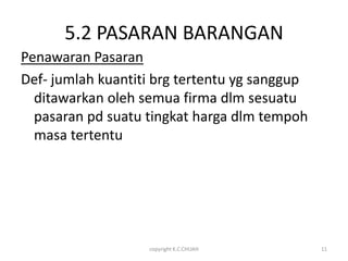 5.2 PASARAN BARANGAN
Penawaran Pasaran
Def- jumlah kuantiti brg tertentu yg sanggup
  ditawarkan oleh semua firma dlm sesuatu
  pasaran pd suatu tingkat harga dlm tempoh
  masa tertentu




                   copyright K.C.CHUAH         11
 