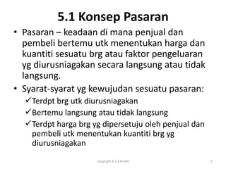 5.1 Konsep Pasaran
• Pasaran – keadaan di mana penjual dan
  pembeli bertemu utk menentukan harga dan
  kuantiti sesuatu brg atau faktor pengeluaran
  yg diurusniagakan secara langsung atau tidak
  langsung.
• Syarat-syarat yg kewujudan sesuatu pasaran:
  Terdpt brg utk diurusniagakan
  Bertemu langsung atau tidak langsung
  Terdpt harga brg yg dipersetuju oleh penjual dan
   pembeli utk menentukan kuantiti brg yg
   diurusniagakan
                     copyright K.C.CHUAH              2
 