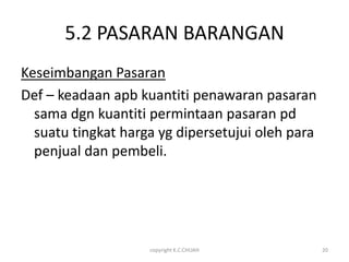 5.2 PASARAN BARANGAN
Keseimbangan Pasaran
Def – keadaan apb kuantiti penawaran pasaran
  sama dgn kuantiti permintaan pasaran pd
  suatu tingkat harga yg dipersetujui oleh para
  penjual dan pembeli.




                    copyright K.C.CHUAH           20
 