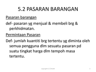 5.2 PASARAN BARANGAN
Pasaran barangan
def- pasaran yg menjual & membeli brg &
  perkhidmatan.
Permintaan Pasaran
Def- jumlah kuantiti brg tertentu yg diminta oleh
  semua pengguna dlm sesuatu pasaran pd
  suatu tingkat harga dlm tempoh masa
  tertentu.

                    copyright K.C.CHUAH         3
 