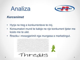 Kercenimet
• Hyrja ne treg e konkurrenteve te rinj.
• Konsumatori mund te kaloje ne nje konkurrent tjeter me
kosto me te ulet.
• Rreziku i moszgjerimit nga mungesa e marketingut.
Analiza
 