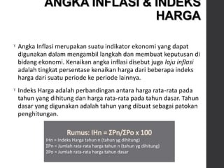 ˠ Angka Inflasi merupakan suatu indikator ekonomi yang dapat
digunakan dalam mengambil langkah dan membuat keputusan di
bidang ekonomi. Kenaikan angka inflasi disebut juga laju inflasi
adalah tingkat persentase kenaikan harga dari beberapa indeks
harga dari suatu periode ke periode lainnya.
ˠ Indeks Harga adalah perbandingan antara harga rata-rata pada
tahun yang dihitung dan harga rata-rata pada tahun dasar. Tahun
dasar yang digunakan adalah tahun yang dibuat sebagai patokan
penghitungan.
Rumus: IHn = ΣPn/ΣPo x 100
IHn = Indeks Harga tahun n (tahun yg dihitung)
ΣPn = Jumlah rata-rata harga tahun n (tahun yg dihitung)
ΣPo = Jumlah rata-rata harga tahun dasar
ANGKA INFLASI & INDEKS
HARGA
 