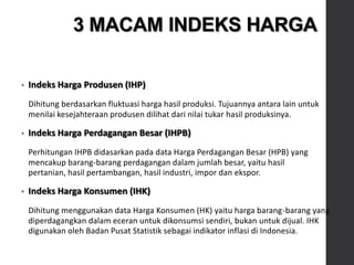 • Indeks Harga Produsen (IHP)
Dihitung berdasarkan fluktuasi harga hasil produksi. Tujuannya antara lain untuk
menilai kesejahteraan produsen dilihat dari nilai tukar hasil produksinya.
• Indeks Harga Perdagangan Besar (IHPB)
Perhitungan IHPB didasarkan pada data Harga Perdagangan Besar (HPB) yang
mencakup barang-barang perdagangan dalam jumlah besar, yaitu hasil
pertanian, hasil pertambangan, hasil industri, impor dan ekspor.
• Indeks Harga Konsumen (IHK)
Dihitung menggunakan data Harga Konsumen (HK) yaitu harga barang-barang yang
diperdagangkan dalam eceran untuk dikonsumsi sendiri, bukan untuk dijual. IHK
digunakan oleh Badan Pusat Statistik sebagai indikator inflasi di Indonesia.
3 MACAM INDEKS HARGA
 