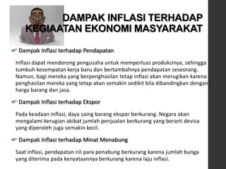 Dampak Inflasi terhadap Pendapatan
Inflasi dapat mendorong pengusaha untuk memperluas produksinya, sehingga
tumbuh kesempatan kerja baru dan bertambahnya pendapatan seseorang.
Namun, bagi mereka yang berpenghasilan tetap inflasi akan merugikan karena
penghasilan mereka yang tetap akan semakin sedikit bila dibandingkan dengan
harga barang dan jasa.
Dampak Inflasi terhadap Ekspor
Pada keadaan inflasi, daya saing barang ekspor berkurang. Negara akan
mengalami kerugian akibat jumlah penjualan berkurang yang berarti devisa
yang diperoleh juga semakin kecil.
Dampak Inflasi terhadap Minat Menabung
Saat inflasi, pendapatan riil para penabung berkurang karena jumlah bunga
yang diterima pada kenyataannya berkurang karena laju inflasi.
DAMPAK INFLASI TERHADAP
KEGIAATAN EKONOMI MASYARAKAT
 