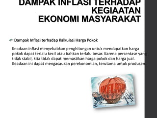 Dampak Inflasi terhadap Kalkulasi Harga Pokok
Keadaan inflasi menyebabkan penghitungan untuk mendapatkan harga
pokok dapat terlalu kecil atau bahkan terlalu besar. Karena persentase yang
tidak stabil, kita tidak dapat memastikan harga pokok dan harga jual.
Keadaan ini dapat mengacaukan perekonomian, terutama untuk produsen.
DAMPAK INFLASI TERHADAP
KEGIAATAN
EKONOMI MASYARAKAT
 
