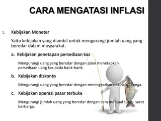 1. Kebijakan Moneter
Yaitu kebijakan yang diambil untuk mengurangi jumlah uang yang
beredar dalam masyarakat.
a. Kebijakan penetapan persediaan kas
Mengurangi uang yang beredar dengan jalan menetapkan
persediaan uang kas pada bank-bank.
b. Kebijakan diskonto
Mengurangi uang yang beredar dengan meningkatkan nilai suku bunga.
c. Kebijakan operasi pasar terbuka
Mengurangi jumlah uang yang beredar dengan cara menjual surat- surat
berharga.
CARA MENGATASI INFLASI
 