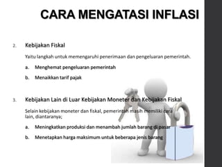 2. Kebijakan Fiskal
Yaitu langkah untuk memengaruhi penerimaan dan pengeluaran pemerintah.
a. Menghemat pengeluaran pemerintah
b. Menaikkan tarif pajak
3. Kebijakan Lain di Luar Kebijakan Moneter dan Kebijakan Fiskal
Selain kebijakan moneter dan fiskal, pemerintah masih memiliki cara
lain, diantaranya;
a. Meningkatkan produksi dan menambah jumlah barang di pasar
b. Menetapkan harga maksimum untuk beberapa jenis barang
CARA MENGATASI INFLASI
 