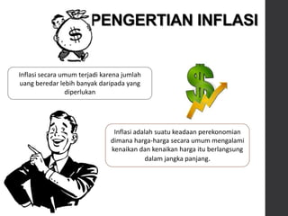 PENGERTIAN INFLASI
Inflasi adalah suatu keadaan perekonomian
dimana harga-harga secara umum mengalami
kenaikan dan kenaikan harga itu berlangsung
dalam jangka panjang.
Inflasi secara umum terjadi karena jumlah
uang beredar lebih banyak daripada yang
diperlukan
 