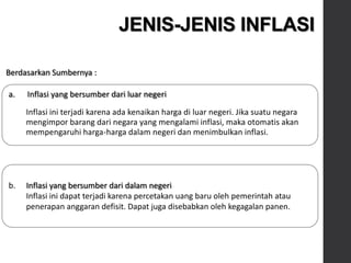 a. Inflasi yang bersumber dari luar negeri
Inflasi ini terjadi karena ada kenaikan harga di luar negeri. Jika suatu negara
mengimpor barang dari negara yang mengalami inflasi, maka otomatis akan
mempengaruhi harga-harga dalam negeri dan menimbulkan inflasi.
JENIS-JENIS INFLASI
Berdasarkan Sumbernya :
b. Inflasi yang bersumber dari dalam negeri
Inflasi ini dapat terjadi karena percetakan uang baru oleh pemerintah atau
penerapan anggaran defisit. Dapat juga disebabkan oleh kegagalan panen.
 