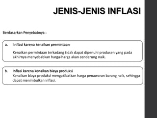a. Inflasi karena kenaikan permintaan
Kenaikan permintaan terkadang tidak dapat dipenuhi produsen yang pada
akhirnya menyebabkan harga-harga akan cenderung naik.
JENIS-JENIS INFLASI
Berdasarkan Penyebabnya :
b. Inflasi karena kenaikan biaya produksi
Kenaikan biaya produksi mengakibatkan harga penawaran barang naik, sehingga
dapat menimbulkan inflasi.
 