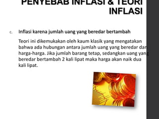 c. Inflasi karena jumlah uang yang beredar bertambah
Teori ini dikemukakan oleh kaum klasik yang mengatakan
bahwa ada hubungan antara jumlah uang yang beredar dan
harga-harga. Jika jumlah barang tetap, sedangkan uang yang
beredar bertambah 2 kali lipat maka harga akan naik dua
kali lipat.
PENYEBAB INFLASI & TEORI
INFLASI
 