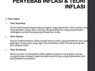  Teori Inflasi
a. Teori Kuantitas
Kaum klasik berpendapat bahwa tingkat harga ditentukan oleh jumlah uang
yang beredar. Harga akan naik jika ada penambahan uang yang beredar
sedangkan jumlah barang yang ditawarkan tetap.
b. Teori Keynes
Keynes melihat bahwa inflasi terjadi karena nafsu yang berlebihan dari suatu
golongan masyarakat yang ingin memanfaatkan lebih banyak barang dan
jasa yang tersedia.
c. Teori Struktural
Menurut teori ini penyebab inflasi adalah produsen yang tidak mampu
mengantisipasi dengan cepat kenaikan permintaan yang diakibatkan oleh
pertambahan penduduk.
PENYEBAB INFLASI & TEORI
INFLASI
 
