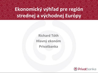 Ekonomický výhľad pre región
strednej a východnej Európy
Richard Tóth
Hlavný ekonóm
Privatbanka
 