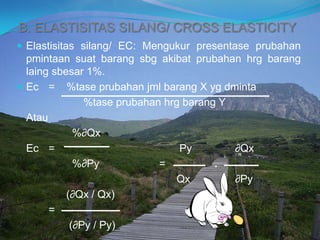 B. ELASTISITAS SILANG/ CROSS ELASTICITY
 Elastisitas silang/ EC: Mengukur presentase prubahan
pmintaan suat barang sbg akibat prubahan hrg barang
laing sbesar 1%.
 Ec = %tase prubahan jml barang X yg dminta
%tase prubahan hrg barang Y
Atau
%∂Qx
Ec = Py ∂Qx
%∂Py = .
Qx ∂Py
(∂Qx / Qx)
=
(∂Py / Py)
 