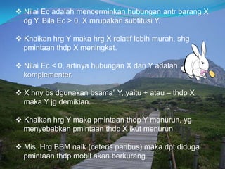  Nilai Ec adalah mencerminkan hubungan antr barang X
dg Y. Bila Ec > 0, X mrupakan subtitusi Y.
 Knaikan hrg Y maka hrg X relatif lebih murah, shg
pmintaan thdp X meningkat.
 Nilai Ec < 0, artinya hubungan X dan Y adalah
komplementer.
 X hny bs dgunakan bsama” Y, yaitu + atau – thdp X
maka Y jg demikian.
 Knaikan hrg Y maka pmintaan thdp Y menurun, yg
menyebabkan pmintaan thdp X ikut menurun.
 Mis. Hrg BBM naik (ceteris paribus) maka dpt diduga
pmintaan thdp mobil akan berkurang.
 