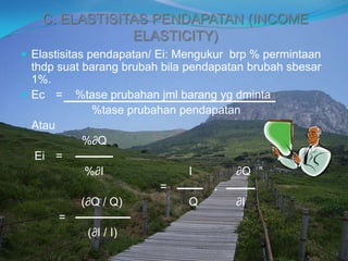 C. ELASTISITAS PENDAPATAN (INCOME
ELASTICITY)
 Elastisitas pendapatan/ Ei: Mengukur brp % permintaan
thdp suat barang brubah bila pendapatan brubah sbesar
1%.
 Ec = %tase prubahan jml barang yg dminta
%tase prubahan pendapatan
Atau
%∂Q
Ei =
%∂I I ∂Q
= .
(∂Q / Q) Q ∂I
=
(∂I / I)
 