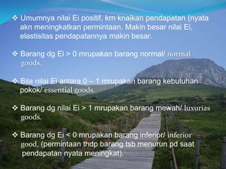  Umumnya nilai Ei positif, krn knaikan pendapatan (nyata
akn meningkatkan permintaan. Makin besar nilai Ei,
elastisitas pendapatannya makin besar.
 Barang dg Ei > 0 mrupakan barang normal/ normal
goods.
 Bila nilai Ei antara 0 – 1 mrupakan barang kebutuhan
pokok/ essential goods.
 Barang dg nilai Ei > 1 mrupakan barang mewah/ luxurias
goods.
 Barang dg Ei < 0 mrupakan barang inferior/ inferior
good, (permintaan thdp barang tsb menurun pd saat
pendapatan nyata meningkat).
 