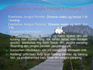 3.3. Elastisitas Jangka Pendek & Panjang
 Elastisitas Jangka Pendek: Dimensi waktu yg hanya 1 th
/ kurang.
 Elastisitas Jangka Panjang: Dimensi waktu yg lebih dari
1 th.
a. Elastisitas Permintaan
1) Elastisitas Harga: Barang” yg habis dpakai dlm wkt
kurang dari stahun (brg. tdk tahan lama/ non durable
goods), elastisitas hrg lebih besar dlm jangka panjang
dbanding dlm jangka pendek. penyebabnya;
 konsumen mbutuhkan wkt unt mengubah kbiasaan mrk.
 Kadang” pmintaan thdp suat barang bkaitan dg barang
lain, yg prubahannya baru tlihat dlm jangka panjang.
 