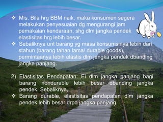  Mis. Bila hrg BBM naik, maka konsumen segera
melakukan penyesuaian dg mengurangi jam
pemakaian kendaraan, shg dlm jangka pendek
elastisitas hrg lebih besar.
 Sebaliknya unt barang yg masa konsumsinya lebih dari
stahun (barang tahan lama/ durable goods),
permintaanya lebih elastis dlm jangka pendek dbanding
jangka panjang.
2) Elastisitas Pendapatan: Ei dlm jangka panjang bagi
barang nondurable lebih besar dbanding jangka
pendek. Sebaliknya,
 Barang durable, elastisitas pendapatan dlm jangka
pendek lebih besar drpd jangka panjang.
 