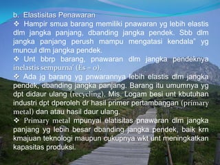 b. Elastisitas Penawaran
 Hampir smua barang memiliki pnawaran yg lebih elastis
dlm jangka panjang, dbanding jangka pendek. Sbb dlm
jangka panjang perush mampu mengatasi kendala” yg
muncul dlm jangka pendek.
 Unt bbrp barang, pnawaran dlm jangka pendeknya
inelastis sempurna’ (Es = 0).
 Ada jg barang yg pnwarannya lebih elastis dlm jangka
pendek, dbanding jangka panjang. Barang itu umumnya yg
dpt didaur ulang (recycling). Mis. Logam besi unt kbutuhan
industri dpt dperoleh dr hasil primer pertambangan (primary
metal) dan atau hasil daur ulang.
 Primary metal mpunyai elatisitas pnawaran dlm jangka
panjang yg lebih besar dbanding jangka pendek, baik krn
kmajuan teknologi maupun cukupnya wkt unt meningkatkan
kapasitas produksi.
 