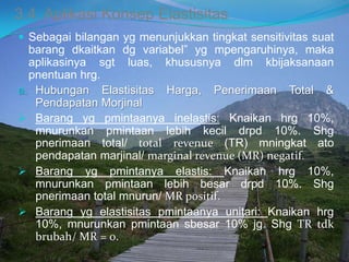 3.4. Aplikasi Konsep Elastisitas
 Sebagai bilangan yg menunjukkan tingkat sensitivitas suat
barang dkaitkan dg variabel” yg mpengaruhinya, maka
aplikasinya sgt luas, khususnya dlm kbijaksanaan
pnentuan hrg.
a. Hubungan Elastisitas Harga, Penerimaan Total &
Pendapatan Morjinal
 Barang yg pmintaanya inelastis: Knaikan hrg 10%,
mnurunkan pmintaan lebih kecil drpd 10%. Shg
pnerimaan total/ total revenue (TR) mningkat ato
pendapatan marjinal/ marginal revenue (MR) negatif.
 Barang yg pmintanya elastis: Knaikan hrg 10%,
mnurunkan pmintaan lebih besar drpd 10%. Shg
pnerimaan total mnurun/ MR positif.
 Barang yg elastisitas pmintaanya unitari: Knaikan hrg
10%, mnurunkan pmintaan sbesar 10% jg. Shg TR tdk
brubah/ MR = 0.
 