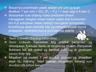  Besarnya pnerimaan pajak adalah jml unit yg tjual
dkalikan T per unit = 0Q₁ (P₁ – P₂) / = luas segi 4 A dan C.
 Bdasarkan luas bidang maka produsen bhasil
menggeser sbagian besar beban pajak kpd konsumen
bid.A jd kebijakan datas relatigf merugikan konsumen.
Kondisinya akan berbalik bila yg inelastis adalah kurva
pnawaran, smentara kurva pmintaanya elastis.
c. Teori Cobweb (Sarang Laba-laba)
 Teori Cobweb mjelaskan hrg produk pertanian yg
mnunjukan fluktuasi ttentu dr musim ke musim. Penyebab
fluktuasi tsb adl reaksi yg tlambat time lag dr produsen
petani thdp hrg.
 Misalkan pd musim 1 jml produk ptanian yg dhasilkan
sbyk Q₁ (barang” hasil ptanian mrupakan barang non
durabel/tdk tahan lama).
 