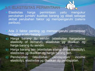 3.1. ELASTISITAS PERMINTAAN
 Elastisitas harga permintaan yaitu mengukur
perubahan jumlah/ kualitas barang yg dibeli sebagai
akibat perubahan faktor yg mempengaruhi (ceteris
paribus).
 Ada 3 faktor penting yg mempengaruhi permintaan
terhadap suatu barang :
a) Harga barang itu sendiri (elastisitas harga/price
elasticity of demand), elastisitas yg dkaitkan dg
harga barang itu sendiri.
b) Harga barang lain (elastisitas silang/ cross elasticity),
elastisitas yg dkaitkan dg harga barang lain.
c) Pendapatan (elastisitas pendapatan/ income
elasticity), elastisitas yg dkaitkan dg pendapatan.
 