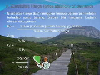 A. Elastisitas Harga (price elasticity of demand)
 Elastisitas harga (Ep) mengukur berapa persen permintaan
terhadap suatu barang, brubah bila harganya brubah
sbesar satu persen.
 Ep = %tase prubahan jumlah barang yg dminta
%tase perubahan harga
Atau
% ∂Q
Ep = P ∂Q
% ∂p = .
Q ∂P
(∂Q / Q)
=
(∂P / P)
 