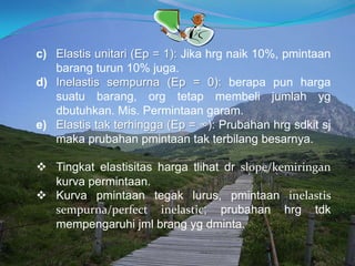 c) Elastis unitari (Ep = 1): Jika hrg naik 10%, pmintaan
barang turun 10% juga.
d) Inelastis sempurna (Ep = 0): berapa pun harga
suatu barang, org tetap membeli jumlah yg
dbutuhkan. Mis. Permintaan garam.
e) Elastis tak terhingga (Ep = ∞): Prubahan hrg sdkit sj
maka prubahan pmintaan tak terbilang besarnya.
 Tingkat elastisitas harga tlihat dr slope/kemiringan
kurva permintaan.
 Kurva pmintaan tegak lurus, pmintaan inelastis
sempurna/perfect inelastic; prubahan hrg tdk
mempengaruhi jml brang yg dminta.
 