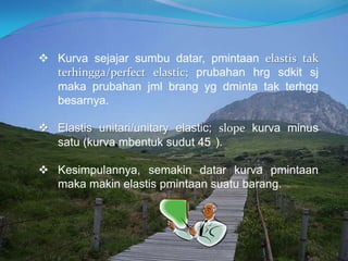  Kurva sejajar sumbu datar, pmintaan elastis tak
terhingga/perfect elastic; prubahan hrg sdkit sj
maka prubahan jml brang yg dminta tak terhgg
besarnya.
 Elastis unitari/unitary elastic; slope kurva minus
satu (kurva mbentuk sudut 45 ).
 Kesimpulannya, semakin datar kurva pmintaan
maka makin elastis pmintaan suatu barang.
 