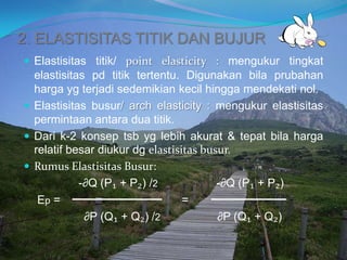 2. ELASTISITAS TITIK DAN BUJUR
 Elastisitas titik/ point elasticity : mengukur tingkat
elastisitas pd titik tertentu. Digunakan bila prubahan
harga yg terjadi sedemikian kecil hingga mendekati nol.
 Elastisitas busur/ arch elasticity : mengukur elastisitas
permintaan antara dua titik.
 Dari k-2 konsep tsb yg lebih akurat & tepat bila harga
relatif besar diukur dg elastisitas busur.
 Rumus Elastisitas Busur:
-∂Q (P₁ + P₂) /2 -∂Q (P₁ + P₂)
Ep = =
∂P (Q₁ + Q₂) /2 ∂P (Q₁ + Q₂)
 