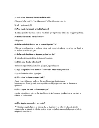 .

57.Cila eshte formulae normes se inflacionit?
-Norma e inflacionit(t)=Niveli I qmimit (t)- Niveli I qmimeve(t- 1)
Niveli I qmimeve (t-1)

58.Nga cka tjeter mund te lind inflacioni?
-Kerkesa e madhe ,kostoja e lartee prodhimit apo ngarkesa e shtetit me borgje te jashtme.

59.Inflacioni me cka eshte i lidhur?
-Me paran.

60.Inflacioni cilat shtresa me se shumti i godet?Pse?
-Shtresat e varfera sepse te ardhurat e tyre reale zvogelohen kurse cm. rriten me shpejt se
sa ngriten te ardhurat e tyre.

61.Inflacioni si ndikon ne konsum e si ne kursim?
-E stimulon konsumin dhe e destimulon kursimin.

62.Cilat jane llojet e inflacionit?
-Inflacioni I permbajtur,Inflacioni galopant,hiperinflacioni.

63.Nga cka percaktohen normat e inflacionit dhe niveli i produktit?
-Nga kerkesa dhe oferta aggregate.

64.Cka eshte kerkesa agregate (AD)?
-Sasia e pergjithshme e mallrave dhe sherbimeve perfundimtare qe
konsumatoret,firmat,qeveria jane te gatshme te blejne per qdo nivel te dheneve te
qmimeve.

65.Cka tregon kurba e kerkeses agregate?
--sasine e te gjitha te mirave dhe sherbimeve te kerkuara ne nje ekonomi ne nje nivel te
caktuar te cmimemeve


66.Cka kuptojme me ofert agregate?
-Vellimin e pergjithshem te te mirave dhe te sherbimeve te cilen prodhuesit jane te
gatshem dhe ne gjendje te ofrojne ne treg ne nje periudh te caktuar kohore me nivele te
ndryshme te qmimeve.
 