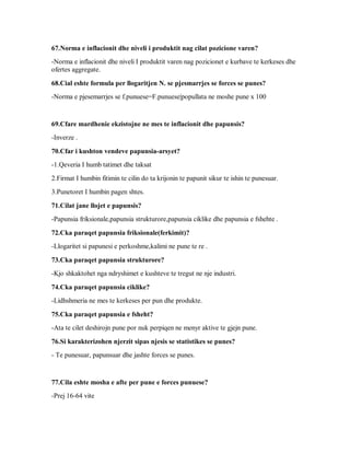 67.Norma e inflacionit dhe niveli i produktit nag cilat pozicione varen?
-Norma e inflacionit dhe niveli I produktit varen nag pozicionet e kurbave te kerkeses dhe
ofertes aggregate.

68.Cial eshte formula per llogaritjen N. se pjesmarrjes se forces se punes?
-Norma e pjesemarrjes se f.punuese=F.punuese|popullata ne moshe pune x 100


69.Cfare mardhenie ekzistojne ne mes te inflacionit dhe papunsis?
-Inverze .

70.Cfar i kushton vendeve papunsia-arsyet?
-1.Qeveria I humb tatimet dhe taksat
2.Firmat I humbin fitimin te cilin do ta krijonin te papunit sikur te ishin te punesuar.
3.Punetoret I humbin pagen shtes.

71.Cilat jane llojet e papunsis?
-Papunsia friksionale,papunsia strukturore,papunsia ciklike dhe papunsia e fshehte .

72.Cka paraqet papunsia friksionale(ferkimit)?
-Llogaritet si papunesi e perkoshme,kalimi ne pune te re .

73.Cka paraqet papunsia strukturore?
-Kjo shkaktohet nga ndryshimet e kushteve te tregut ne nje industri.

74.Cka paraqet papunsia ciklike?
-Lidhshmeria ne mes te kerkeses per pun dhe produkte.

75.Cka paraqet papunsia e fsheht?
-Ata te cilet deshirojn pune por nuk perpiqen ne menyr aktive te gjejn pune.

76.Si karakterizohen njerzit sipas njesis se statistikes se punes?
- Te punesuar, papunsuar dhe jashte forces se punes.


77.Cila eshte mosha e afte per pune e forces punuese?
-Prej 16-64 vite
 