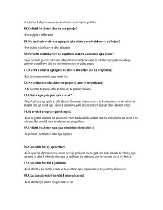 -Tejkalim I shpenzimeve ne krahasim me te hyrat publike

88.Deficiti buxhetor cka ka per pasoje?
-Paraqitjen e inflacionit

89.Ne studimin e ofertes agregate qka eshte e rendesishme te dallojme?
-Periudhat afatshkurtra dhe afatgjata

90.Periudh afatshkurter ne kuptimin makro-ekonomik qka eshte?
-Ajo periudh gjat te ciles me ndryshimin e kerkeses apo te ofertes agregate ndyshojn
cmimet e mallrave dhe te sherbimeve por jo edhe pagat

91.Kurba e ofertes agregate ne afat te shkurter si e ka drejtimin?
-Ka drejtimin pozitiv nga posht lart.

92.Ne periudhen afatshkurter pagat si jane te rregulluara?
-Me kontrat te punes dhe te tilla jan te pandryshuara.

93.Oferta agregate per qka nvaret?
-Nga kerkesa agregate e cila shpesh shumene shpenzimeve te konsumatorve ne sektorin
afarist dhe qe varet nga niveli I cmimeve,politika monetare fiskale dhe faktoret e tjer.

94.Si arrihet proqesi e pershtatjes?
-Kur te gjitha cmimet ne ekonomi rriten bashkarisht ateher nuk ka ndryshime ne sasin e te
mirave dhe produkteve te ofruara ne pergjithesi.

95.Deficiti buxhetor nga qka mbulohet(plotesohet)?
-Nga huat (borxhet)si dhe nga ngitja e


96.Cka eshte borgji qeveritar?
-Kur qeveria shpenzon me shum per nje periudh me te gjat dhe nuk munde ti mbuloj nga
tatimet te cilat I mbledh dhe nga te ardhurat jo tatimore ajo detyrohet qe te hyj borxh

97.Cka eshte borxhi I jashtem?
-Kur shteti u ka borxh vendeve te jashtme apo organizatave te jashtme finansiare

98.Cka konsiderohet borxhi I mbrendshem?
-Kur shteti hyn borxh te qytetaret e vet
 