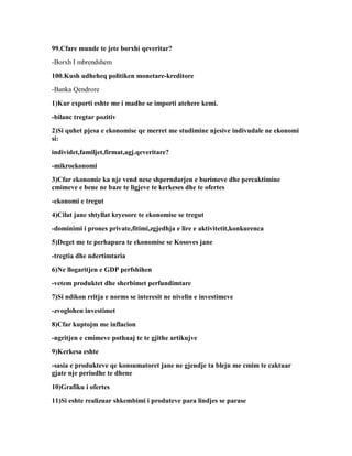 99.Cfare munde te jete borxhi qeveritar?
-Borxh I mbrendshem

100.Kush udheheq politiken monetare-kreditore
-Banka Qendrore

1)Kur exporti eshte me i madhe se importi atehere kemi.
-bilanc tregtar pozitiv
2)Si quhet pjesa e ekonomise qe merret me studimine njesive indivudale ne ekonomi
si:
individet,familjet,firmat,agj.qeveritare?
-mikroekonomi
3)Cfar ekonomie ka nje vend nese shperndarjen e burimeve dhe percaktimine
cmimeve e bene ne baze te ligjeve te kerkeses dhe te ofertes
-ekonomi e tregut
4)Cilat jane shtyllat kryesore te ekonomise se tregut
-dominimi i prones private,fitimi,zgjedhja e lire e aktivitetit,konkurenca
5)Deget me te perhapura te ekonomise se Kosoves jane
-tregtia dhe ndertimtaria
6)Ne llogaritjen e GDP perfshihen
-vetem produktet dhe sherbimet perfundimtare
7)Si ndikon rritja e norms se interesit ne nivelin e investimeve
-zvoglohen investimet
8)Cfar kuptojm me inflacion
-ngritjen e cmimeve pothuaj te te gjithe artikujve
9)Kerkesa eshte
-sasia e produkteve qe konsumatoret jane ne gjendje ta blejn me cmim te caktuar
gjate nje periudhe te dhene
10)Grafiku i ofertes
11)Si eshte realizuar shkembimi i produteve para lindjes se parase
 