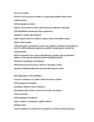 -me ane te trampes
12)Nese te hyrat jane me te medha se sa shpenzimet publike atehere kemi
-suficit buxhetor
13)Cka kuptojm me tatime
Pagesat e detyrueshme te cilat I cakton shteti per subjektet e ndryshme
15)Si klasifikohen ndermarrjet sipas veprimtarive
-prodhuese ,tregtare dhe sherbyese
16)Kur importi eshte me i madhe se exporti atehere kemi bilanc tregtar
-bilanc tregtar negativ
17)Si quhet pjesa e ekonomise qe merret me studimin e problemeve ekonomike ne
nivel te vendit si:inflacioni, papunesia ,produkti i pergj.shoqeror ,buxheti etj
-makroekonomi
18)Cfar ekonomie ka nje vend ne shperndarjen e burimeve dhe percaktimin e
cmimeve e bene nga nje organizem qendror planifikues(shteti)
-ekonomi te komanduar-{centralizuar}
19)Cilat jane detyrat kryesore te shtetit ne ekonomin e tregut
-sigurimi i stabilitetit,efikasitetit ekonomik dhe drejtesia sociale


20)Ne llogaritjen e GNP perfshihen
-te hyrat e rezidenteve te vendit te fituara ne boten e jashtme
21)Cka kuptoni me dividend
-perqindja e fitimit ne baze te aksioneve
22)Si ndikon ulja e norms se interesit ne nivelin e investimeve
-rriten investimet
23)Cka kuptojm me deflacion
-uljen e cmimeve te pothuajse te gjitha artikujve
24)Oferta eshte
-Sasia e produkteve qe shitesit jane te gatshem te ofrojn per shitje brenda nje
 