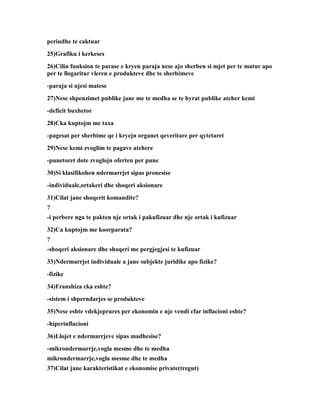 periudhe te caktuar
25)Grafiku i kerkeses
26)Cilin funksion te parase e kryen paraja nese ajo sherben si mjet per te matur apo
per te llogaritur vleren e produkteve dhe te sherbimeve
-paraja si njesi matese
27)Nese shpenzimet publike jane me te medha se te hyrat publike ateher kemi
-deficit buxhetor
28)Cka kuptojm me taxa
-pagesat per sherbime qe i kryejn organet qeveritare per qytetaret
29)Nese kemi zvoglim te pagave atehere
-punetoret dote zvoglojn oferten per pune
30)Si klasifikohen ndermarrjet sipas pronesise
-individuale,ortakeri dhe shoqeri aksionare
31)Cilat jane shoqerit komandite?
?
-i perbere nga te pakten nje ortak i pakufizuar dhe nje ortak i kufizuar
32)Ca kuptojm me koorparata?
?
-shoqeri aksionare dhe shoqeri me pergjegjesi te kufizuar
33)Ndermarrjet individuale a jane subjekte juridike apo fizike?
-fizike
34)Franshiza cka eshte?
-sistem i shperndarjes se produkteve
35)Nese eshte vdekjeprures per ekonomin e nje vendi cfar inflacioni eshte?
-hiperinflacioni
36)Llojet e ndermarrjeve sipas madhesise?
-mikrondermarrje,vogla mesme dhe te medha
mikrondermarrje,vogla mesme dhe te medha
37)Cilat jane karakteristikat e ekonomise private(tregut)
 