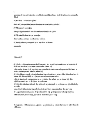 )
-prona private mbi mjetet e prodhimit,zgjedhja e lire e aktiviteteit,konkurenca dhe
fitimi
38)Buxheti i balancuar quhet
-kur te hyrat publike jane te barabarta me te dalat publike
39)Me export kuptojme
-shitjen e produkteve dhe sherbimeve vendeve te tjera
40)Me ekuilibrin e tregut kuptojm
-kur kerkesa eshte e barabart me oferten
41)Obligacionet paraqesin letra me vlere ne forme
-pronesie




Cka eshte?


42)Akciza eshte cmim shtese i cili paguhet per produkte te caktuara te importit si
derivate te naftes,kafes,aparate teknike,alkool etj
eshte cmim shtese i cili paguhet per produkte te caktuara te importit si derivate te
naftes,kafes,aparate teknike,alkool etj
43)Aftesi konceptuale eshte te kuptuarit e ndryshimeve ne rrethine dhe aftesi per te
ofruar ide dhe zgjidhje te reja per te drejtuar organizaten
eshte te kuptuarit e ndryshimeve ne rrethine dhe aftesi per te ofruar ide dhe
zgjidhje te reja per te drejtuar organizaten
44)Aftesi tenike jane diturit dhe njohurit profesionale te arritura nga shkollimi dhe
pervoja
jane diturit dhe njohurit profesionale te arritura nga shkollimi dhe pervoja
45_Agjent ekonomik eshte drejtori,ministri etj, qe krijon maredhenje ne treg
eshte drejtori,ministri etj, qe krijon maredhenje ne treg




46)Agjensi e reklames eshte agjensi e specializuar qe ofron sherbime te ndryshme te
reklames
 