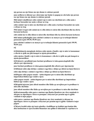 nje person ose nje biznes me nje shume te caktuar parash
jane urdhera te shkruar qe e detyrojne nje banke te paguaj ne cdo kohe nje person
ose nje biznes me nje shume te caktuar parash
58)Cmimi i ekuilibruar eshte cmimi i nje te mire ose sherbimi net e cilin sasia e
kerkuar barazohet me sasin e ofruar ne treg
eshte cmimi i nje te mire ose sherbimi net e cilin sasia e kerkuar barazohet me sasin
e ofruar ne treg
59)Cmimi i tregut esht cmimi me te cilin shiten te mirat dhe sherbimet dhe ku oferta
barazon kerkesen
esht cmimi me te cilin shiten te mirat dhe sherbimet dhe ku oferta barazon kerkesen
60)Cmimet psikologjike jane caktimi i cmimeve ne menyre qe te terheqin klientet
potencial si psh 199.99, 99.99 euro
jane caktimi i cmimeve ne menyre qe te terheqin klientet potencial si psh 199.99,
99.99 euro
etj
61)Dobishmeria margjinale zbritese eshte njesia e fundit e nje te mire te konsumuar
e cila do te sjelle me pak knaqesi se njesia paraardhese
eshte njesia e fundit e nje te mire te konsumuar e cila do te sjelle me pak knaqesi se
njesia paraardhese
62)Faktoret e prodhimit jane burimet prodhuese te tokes,punes,kapitalit dhe
aftesive per sipermarrje
jane burimet prodhuese te tokes,punes,kapitalit dhe aftesive per sipermarrje
63)Diskont eshte ulje-zbritje e cmimeve nga lista e shitjes qe shitesi ua lejon bleresve
eshte ulje-zbritje e cmimeve nga lista e shitjes qe shitesi ua lejon bleresve
64)Dogane eshte pagese tasash – tatim doganor per te mirat dhe sherbimet qe
importohen-blehen nga vendet e tjera
eshte pagese tasash – tatim doganor per te mirat dhe sherbimet qe importohen-
blehen nga vendet e tjera
65)Kapital njerezor jane aftesit mendore dhe fizike qe nevojiten per te prodhuar te
mira dhe sherbime
jane aftesit mendore dhe fizike qe nevojiten per te prodhuar te mira dhe sherbime
66)Kartemonedhe eshte para e emetuar nga Banka Qendrore me vlere nominale te
shtypur ne siperfaqen e letres se posaqme e detyruar per pranim nga te gjithe
vandasit si mjet pagese
eshte para e emetuar nga Banka Qendrore me vlere nominale te shtypur ne
siperfaqen e letres se posaqme e detyruar per pranim nga te gjithe vandasit si mjet
pagese
67)Karte krediti eshte nje karte plastike e kodifikuar qe leshihet nga bankat dhe
disa institucione te tjera kredito-finansiare me qellim te lehtesimit te veprimeve te
 