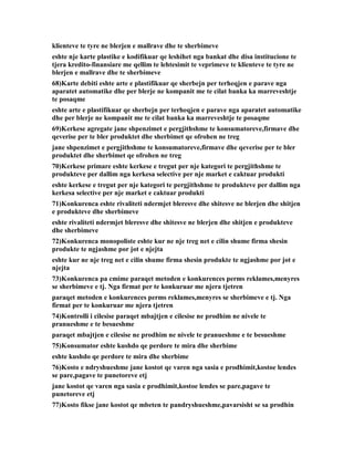 klienteve te tyre ne blerjen e mallrave dhe te sherbimeve
eshte nje karte plastike e kodifikuar qe leshihet nga bankat dhe disa institucione te
tjera kredito-finansiare me qellim te lehtesimit te veprimeve te klienteve te tyre ne
blerjen e mallrave dhe te sherbimeve
68)Karte debiti eshte arte e plastifikuar qe sherbejn per terheqjen e parave nga
aparatet automatike dhe per blerje ne kompanit me te cilat banka ka marreveshtje
te posaqme
eshte arte e plastifikuar qe sherbejn per terheqjen e parave nga aparatet automatike
dhe per blerje ne kompanit me te cilat banka ka marreveshtje te posaqme
69)Kerkese agregate jane shpenzimet e pergjithshme te konsumatoreve,firmave dhe
qeverise per te bler produktet dhe sherbimet qe ofrohen ne treg
jane shpenzimet e pergjithshme te konsumatoreve,firmave dhe qeverise per te bler
produktet dhe sherbimet qe ofrohen ne treg
70)Kerkese primare eshte kerkese e tregut per nje kategori te pergjithshme te
produkteve per dallim nga kerkesa selective per nje market e caktuar produkti
eshte kerkese e tregut per nje kategori te pergjithshme te produkteve per dallim nga
kerkesa selective per nje market e caktuar produkti
71)Konkurenca eshte rivaliteti ndermjet bleresve dhe shitesve ne blerjen dhe shitjen
e produkteve dhe sherbimeve
eshte rivaliteti ndermjet bleresve dhe shitesve ne blerjen dhe shitjen e produkteve
dhe sherbimeve
72)Konkurenca monopoliste eshte kur ne nje treg net e cilin shume firma shesin
produkte te ngjashme por jot e njejta
eshte kur ne nje treg net e cilin shume firma shesin produkte te ngjashme por jot e
njejta
73)Konkurenca pa cmime paraqet metoden e konkurences perms reklames,menyres
se sherbimeve e tj. Nga firmat per te konkuruar me njera tjetren
paraqet metoden e konkurences perms reklames,menyres se sherbimeve e tj. Nga
firmat per te konkuruar me njera tjetren
74)Kontrolli i cilesise paraqet mbajtjen e cilesise ne prodhim ne nivele te
pranueshme e te besueshme
paraqet mbajtjen e cilesise ne prodhim ne nivele te pranueshme e te besueshme
75)Konsumator eshte kushdo qe perdore te mira dhe sherbime
eshte kushdo qe perdore te mira dhe sherbime
76)Kosto e ndryshueshme jane kostot qe varen nga sasia e prodhimit,kostoe lendes
se pare,pagave te punetoreve etj
jane kostot qe varen nga sasia e prodhimit,kostoe lendes se pare,pagave te
punetoreve etj
77)Kosto fikse jane kostot qe mbeten te pandryshueshme,pavarsisht se sa prodhin
 