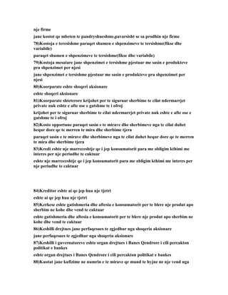 nje firme
jane kostot qe mbeten te pandryshueshme,pavarsisht se sa prodhin nje firme
78)Kostoja e teresishme paraqet shumen e shpenzimeve te tersishme(fikse dhe
variabile)
paraqet shumen e shpenzimeve te tersishme(fikse dhe variabile)
79)Kostoja mesatare jane shpenzimet e tersishme pjestuar me sasin e produkteve
pra shpenzimet per njesi
jane shpenzimet e tersishme pjestuar me sasin e produkteve pra shpenzimet per
njesi
80)Koorparate eshte shoqeri aksionare
eshte shoqeri aksionare
81)Koorparate shteterore krijohet per te siguruar sherbime te cilat ndermarrjet
private nuk eshte e afte ose e gatshme te i ofroj
krijohet per te siguruar sherbime te cilat ndermarrjet private nuk eshte e afte ose e
gatshme te i ofroj
82)Kosto opportune paraqet sasin e te mirave dhe sherbimeve nga te cilat duhet
hequr dore qe te merren te mira dhe sherbime tjera
paraqet sasin e te mirave dhe sherbimeve nga te cilat duhet hequr dore qe te merren
te mira dhe sherbime tjera
83)Kredi eshte nje marreceshtje qe i jep konsumatorit para me obligim kthimi me
interes per nje periudhe te caktuar
eshte nje marreceshtje qe i jep konsumatorit para me obligim kthimi me interes per
nje periudhe te caktuar




84)Kreditor eshte ai qe jep hua nje tjetri
eshte ai qe jep hua nje tjetri
85)Kerkese eshte gatishmeria dhe aftesia e konsumatorit per te blere nje produt apo
sherbim ne kohe dhe vend te caktuar
eshte gatishmeria dhe aftesia e konsumatorit per te blere nje produt apo sherbim ne
kohe dhe vend te caktuar
86)Keshilli drejtues jane perfaqesues te zgjedhur nga shoqeria aksionare
jane perfaqesues te zgjedhur nga shoqeria aksionare
87)Keshilli i guvernatoreve eshte organ drejtues i Banes Qendrore i cili percakton
politikat e bankes
eshte organ drejtues i Banes Qendrore i cili percakton politikat e bankes
88)Kuotat jane kufizime ne numrin e te mirave qe mund te hyjne ne nje vend nga
 