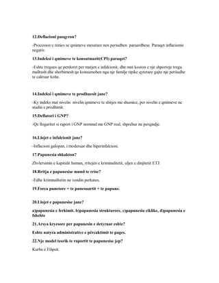 12.Deflacioni pasqyron?
-Procesion e renies se qmimeve mesatare nen periudhen paraardhese. Paraqet inflacionin
negativ.

13.Indeksi i qmimeve te konsutmarit(CPI) paraqet?
-Eshte tregues qe perdoret per matjen e infalcionit, dhe mat koston e nje shporteje tregu
mallrash dhe sherbimesh qe konsumohen nga nje familje tipike qytetare gajte nje periiudhe
te caktuar kohe.


14.Indeksi i qmimeve te prodhuesit jane?
-Ky indeks mat nivelin nivelin qmimeve te shitjes me shumice, per nivelin e qmimeve ne
stadin e prodhimit.

15.Deflatori i GNP?
-Qe llogaritet si raport i GNP nominal me GNP real, shprehur ne perqindje.


16.Llojet e infalcionit jane?
-Inflacioni galopan, i moderuar dhe hiperinfalcioni.

17.Papunesia shkakton?
Zhvlersimin e kapitalit human, rritejen e kriminalitetit, uljen e dinjitetit ETJ.

18.Rritja e papunesise mund te rrise?
-Edhe kriminalitetin ne vendin perkates.

19.Forca punetore = te punesuartit + te papune.


20.Llojet e papunesise jane?
a)papunesia e ferkimit. b)papunesia strukturore, c)papunesia ciklike, d)papunesia e
fshehte
21.Arsya kryesore per papunesin e detyruar eshte?
Eshte natyra administrative e përcaktimit te pages.
22.Nje model teorik te raportit te papunesise jep?
Kurba e Filipsit.
 