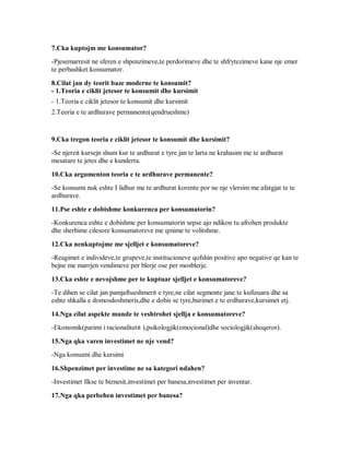 7.Cka kuptojm me konsumator?
-Pjesemarresit ne sferen e shpenzimeve,te perdorimeve dhe te shfrytezimeve kane nje emer
te perbashket:konsumator.

8.Cilat jan dy teorit baze moderne te konsumit?
- 1.Teoria e ciklit jetesor te konsumit dhe kursimit
- 1.Teoria e ciklit jetesor te konsumit dhe kursimit
2.Teoria e te ardhurave permanente(qendrueshme)


9.Cka tregon teoria e ciklit jetesor te konsumit dhe kursimit?
-Se njerzit kursejn shum kur te ardhurat e tyre jan te larta ne krahasim me te ardhurat
mesatare te jetes dhe e kunderta.

10.Cka argumenton teoria e te ardhurave permanente?
-Se konsumi nuk eshte I lidhur me te ardhurat korente por ne nje vlersim me afatgjat te te
ardhurave.

11.Pse eshte e dobishme konkurenca per konsumatorin?
-Konkurenca eshte e dobishme per konsumatorin sepse ajo ndikon tu afrohen produkte
dhe sherbime cilesore konsumatoreve me qmime te volitshme.

12.Cka nenkuptojme me sjelljet e konsumatoreve?
-Reagimet e individeve,te grupeve,te institucioneve qofshin positive apo negative qe kan te
bejne me marrjen vendimeve per blerje ose per mosblerje.

13.Cka eshte e nevojshme per te kuptuar sjelljet e konsumatoreve?
-Te dihen se cilat jan pamjaftueshmerit e tyre,ne cilat segmente jane te kufizuara dhe sa
eshte shkalla e domosdoshmeris,dhe e dobis se tyre,burimet e te erdhurave,kursimet etj.
14.Nga cilat aspekte munde te veshtrohet sjellja e konsumatoreve?
-Ekonomik(parimi i racionalitetit ),psikologjik(emocional)dhe sociologjik(shoqeror).

15.Nga qka varen investimet ne nje vend?
-Nga konsumi dhe kursimi

16.Shpenzimet per investime ne sa kategori ndahen?
-Investimet fikse te biznesit,investimet per banesa,investimet per inventar.

17.Nga qka perbehen investimet per banesa?
 