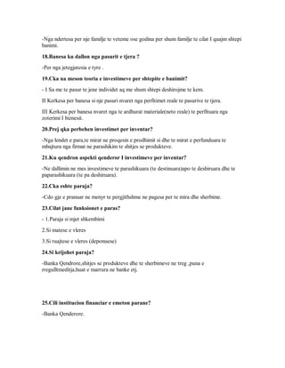 -Nga ndertesa per nje familje te veteme ose godina per shum familje te cilat I quajm shtepi
banimi.

18.Banesa ku dallon nga pasurit e tjera ?
-Per nga jetegjatesia e tyre .

19.Cka na meson teoria e investimeve per shtepite e banimit?
- I Sa me te pasur te jene individet aq me shum shtepi deshirojme te kem.
II Kerkesa per banesa si nje pasuri nvaret nga perfitimet reale te pasurive te tjera.
III Kerkesa per banesa nvaret nga te ardhurat materiale(neto reale) te perfituara nga
zoterimi I biznesit.

20.Prej qka perbehen investimet per inventar?
-Nga lendet e para,te mirat ne proqesin e prodhimit si dhe te mirat e perfunduara te
mbajtura nga firmat ne parashikim te shitjes se produkteve.

21.Ku qendron aspekti qenderor I investimeve per inventar?
-Ne dallimin ne mes investimeve te parashikuara (te destinuara)apo te deshiruara dhe te
paparashikuara (te pa deshiruara).

22.Cka eshte paraja?
-Cdo gje e pranuar ne menyr te pergjithshme ne pagesa per te mira dhe sherbime.

23.Cilat jane funksionet e paras?
- 1.Paraja si mjet shkembimi
2.Si matese e vleres
3.Si ruajtese e vleres (deponuese)

24.Si krijohet paraja?
-Banka Qendrore,shitjes se produkteve dhe te sherbimeve ne treg ,puna e
rregulltmeditja,huat e marrura ne banke etj.




25.Cili institucion financiar e emeton parane?
-Banka Qenderore.
 
