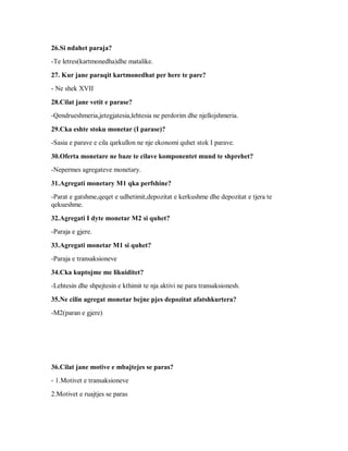 26.Si ndahet paraja?
-Te letres(kartmonedha)dhe matalike.

27. Kur jane paraqit kartmonedhat per here te pare?
- Ne shek XVII

28.Cilat jane vetit e parase?
-Qendrueshmeria,jetegjatesia,lehtesia ne perdorim dhe njellojshmeria.

29.Cka eshte stoku monetar (I parase)?
-Sasia e parave e cila qarkullon ne nje ekonomi quhet stok I parave.

30.Oferta monetare ne baze te cilave komponentet mund te shprehet?
-Nepermes agregateve monetary.

31.Agregati monetary M1 qka perfshine?
-Parat e gatshme,qeqet e udhetimit,depozitat e kerkushme dhe depozitat e tjera te
qekueshme.

32.Agregati I dyte monetar M2 si quhet?
-Paraja e gjere.

33.Agregati monetar M1 si quhet?
-Paraja e transaksioneve

34.Cka kuptojme me likuiditet?
-Lehtesin dhe shpejtesin e kthimit te nja aktivi ne para transaksionesh.

35.Ne cilin agregat monetar bejne pjes depozitat afatshkurtera?
-M2(paran e gjere)




36.Cilat jane motive e mbajtejes se paras?
- 1.Motivet e transaksioneve
2.Motivet e ruajtjes se paras
 